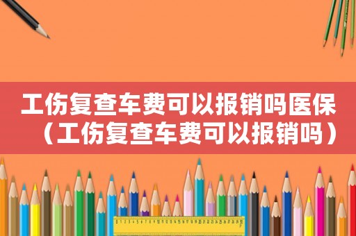 工傷復查車費可以報銷嗎醫保（工傷復查車費可以報銷嗎）