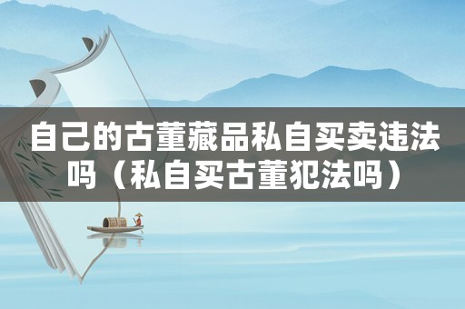 自己的古董藏品私自買賣違法嗎（私自買古董犯法嗎）