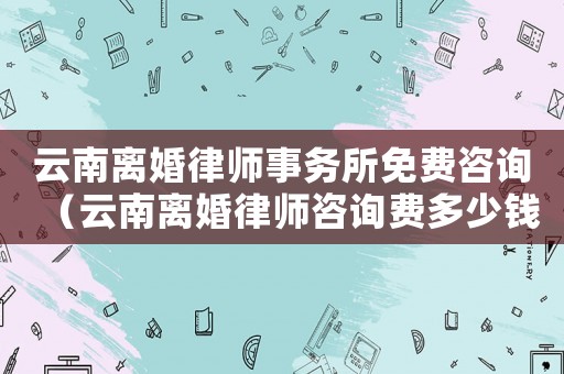 云南離婚律師事務所免費咨詢（云南離婚律師咨詢費多少錢）