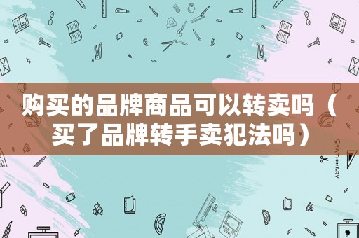 購買的品牌商品可以轉賣嗎（買了品牌轉手賣犯法嗎）