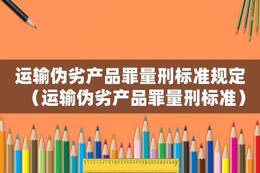 運輸偽劣產品罪量刑標準規定（運輸偽劣產品罪量刑標準）