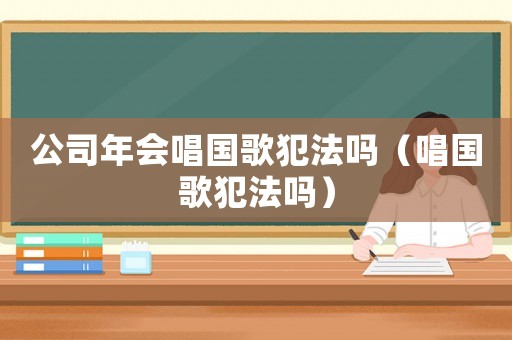公司年會唱國歌犯法嗎（唱國歌犯法嗎）