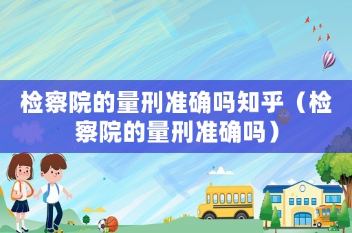 檢察院的量刑準確嗎知乎（檢察院的量刑準確嗎）