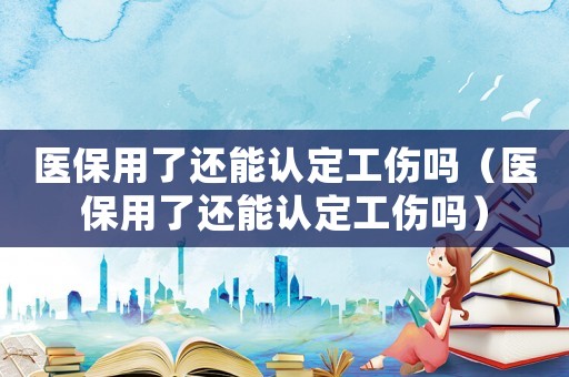 醫保用了還能認定工傷嗎（醫保用了還能認定工傷嗎）