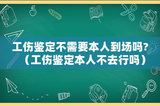 工傷鑒定不需要本人到場嗎?（工傷鑒定本人不去行嗎）