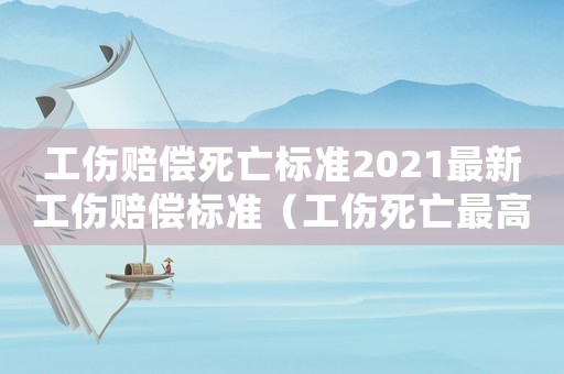 工傷賠償死亡標準2021最新工傷賠償標準（工傷死亡最高賠償案例）
