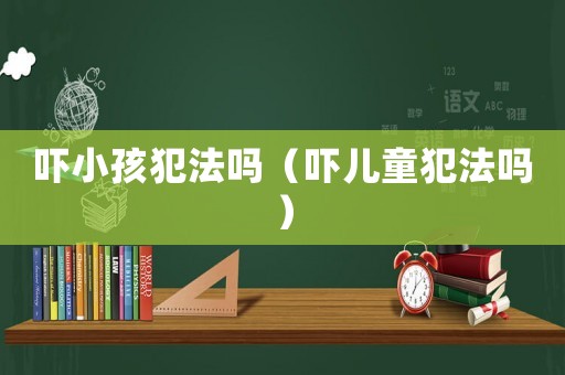 嚇小孩犯法嗎（嚇兒童犯法嗎）