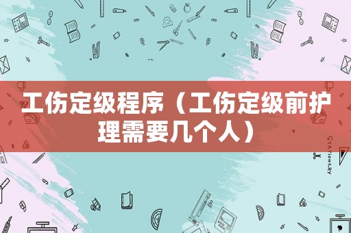 工傷定級程序（工傷定級前護理需要幾個人）