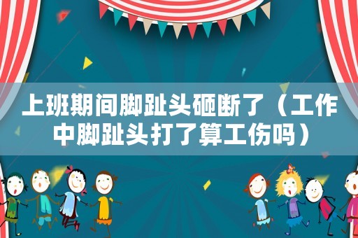 上班期間腳趾頭砸斷了（工作中腳趾頭打了算工傷嗎）