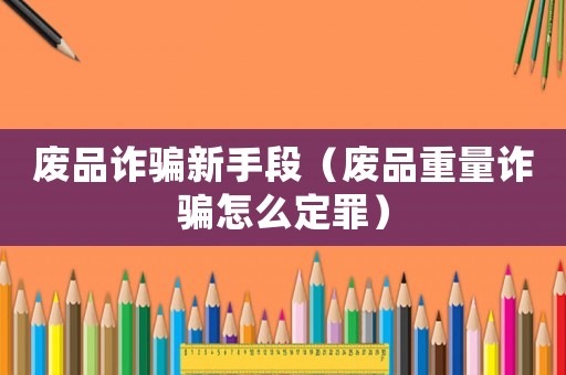 廢品詐騙新手段（廢品重量詐騙怎么定罪）
