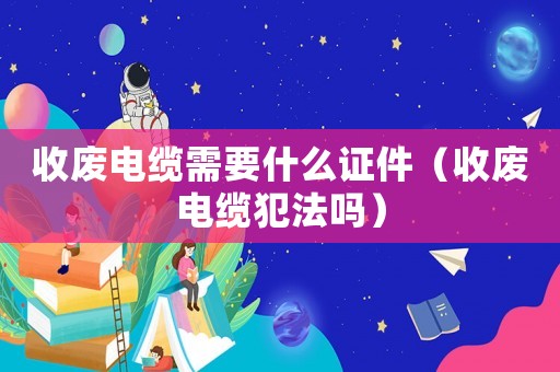 收廢電纜需要什么證件（收廢電纜犯法嗎）