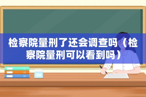檢察院量刑了還會調(diào)查嗎（檢察院量刑可以看到嗎）