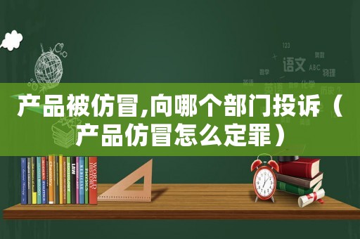 產品被仿冒,向哪個部門投訴（產品仿冒怎么定罪）
