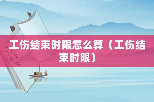工傷結束時限怎么算（工傷結束時限）