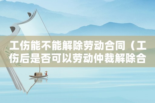工傷能不能解除勞動合同（工傷后是否可以勞動仲裁解除合同）