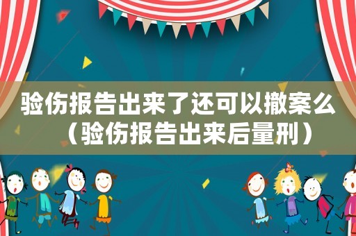 驗(yàn)傷報(bào)告出來了還可以撤案么（驗(yàn)傷報(bào)告出來后量刑）