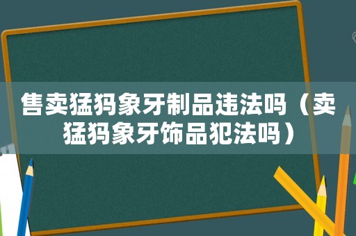 售賣(mài)猛犸象牙制品違法嗎（賣(mài)猛犸象牙飾品犯法嗎）