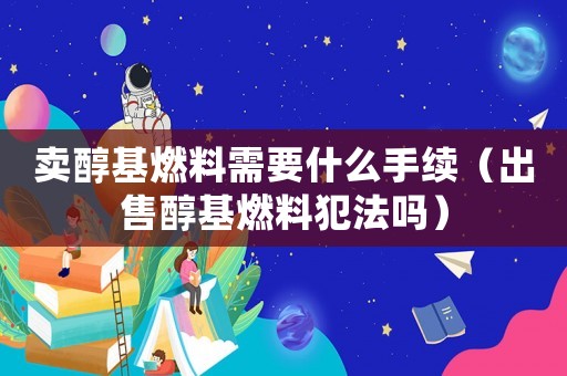 賣醇基燃料需要什么手續（出售醇基燃料犯法嗎）