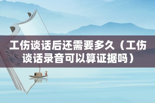 工傷談話后還需要多久（工傷談話錄音可以算證據嗎）