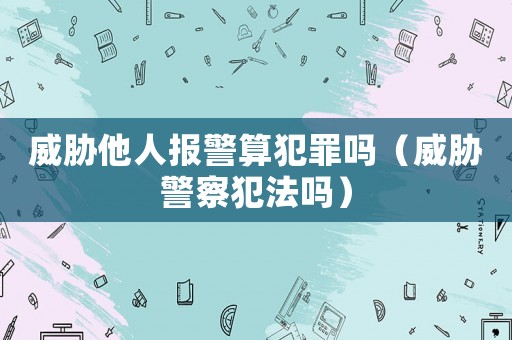 威脅他人報警算犯罪嗎（威脅警察犯法嗎）