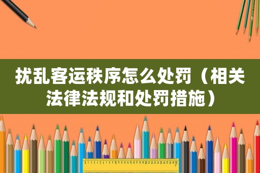 擾亂客運秩序怎么處罰（相關法律法規和處罰措施）