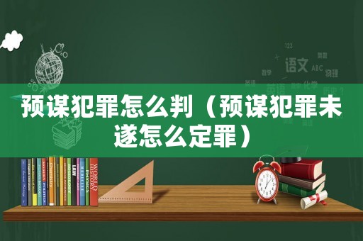預謀犯罪怎么判（預謀犯罪未遂怎么定罪）
