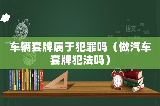 車輛套牌屬于犯罪嗎（做汽車套牌犯法嗎）