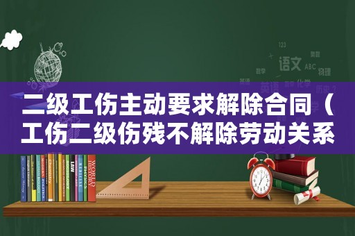 二級工傷主動要求解除合同（工傷二級傷殘不解除勞動關系）