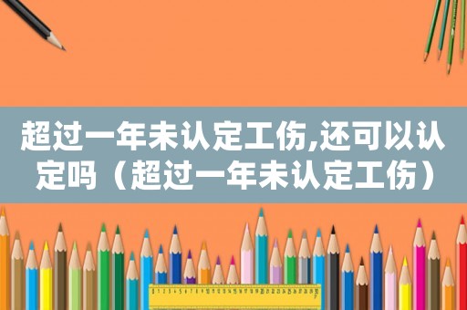 超過一年未認定工傷,還可以認定嗎（超過一年未認定工傷）