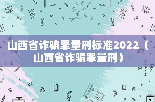 山西省詐騙罪量刑標準2022（山西省詐騙罪量刑）