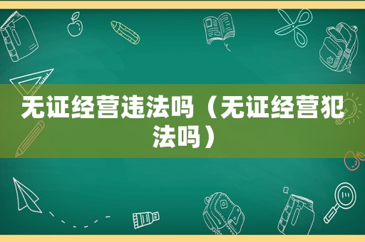 無證經營違法嗎（無證經營犯法嗎）