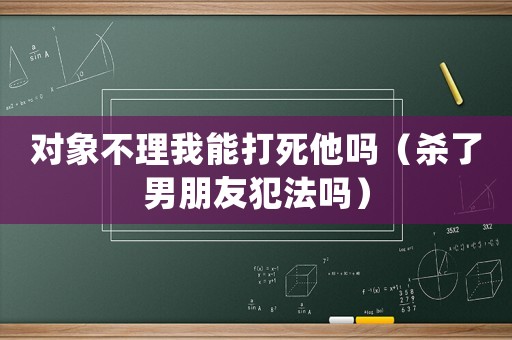 對象不理我能打死他嗎（殺了男朋友犯法嗎）