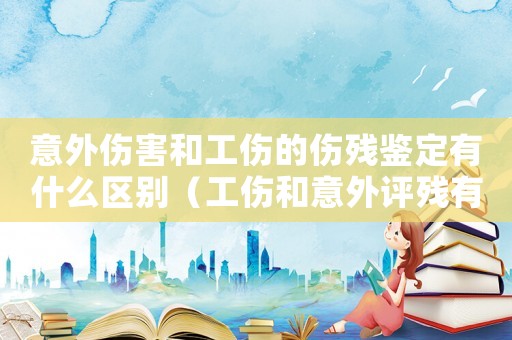 意外傷害和工傷的傷殘鑒定有什么區別（工傷和意外評殘有區別嗎）