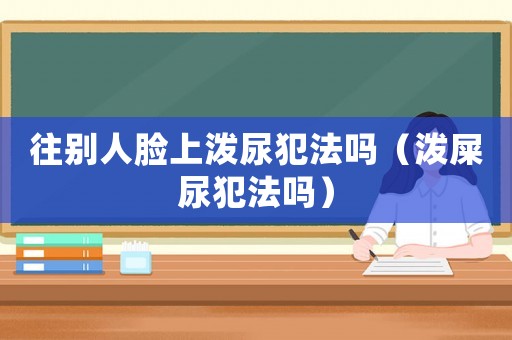 往別人臉上潑尿犯法嗎（潑屎尿犯法嗎）