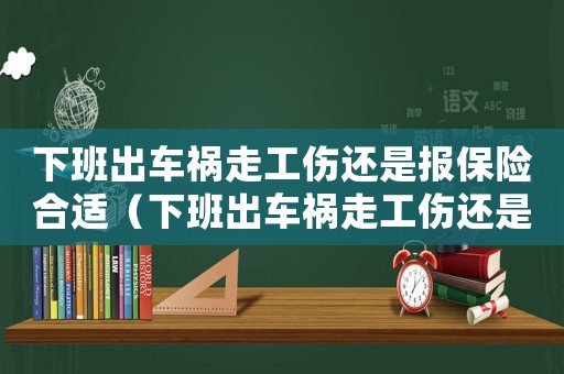 下班出車禍走工傷還是報(bào)保險(xiǎn)合適（下班出車禍走工傷還是報(bào)保險(xiǎn)）