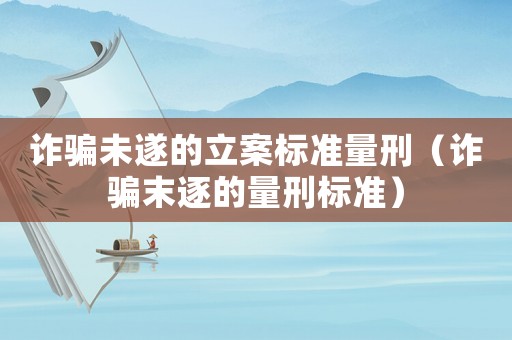 詐騙未遂的立案標準量刑（詐騙末逐的量刑標準）