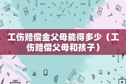 工傷賠償金父母能得多少（工傷賠償父母和孩子）
