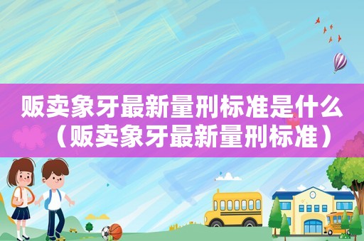 販賣象牙最新量刑標準是什么（販賣象牙最新量刑標準）