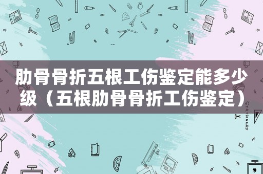 肋骨骨折五根工傷鑒定能多少級(jí)（五根肋骨骨折工傷鑒定）