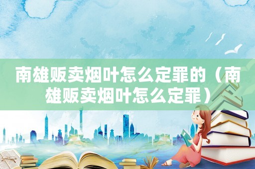 南雄販賣煙葉怎么定罪的（南雄販賣煙葉怎么定罪）