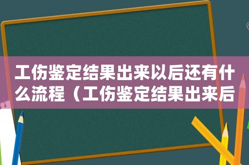 工傷鑒定結果出來以后還有什么流程（工傷鑒定結果出來后要怎么處理）