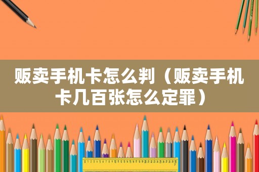 販賣手機卡怎么判（販賣手機卡幾百張怎么定罪）