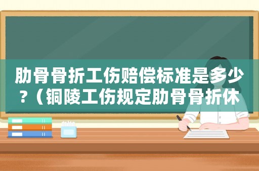 肋骨骨折工傷賠償標(biāo)準(zhǔn)是多少?（銅陵工傷規(guī)定肋骨骨折休息時間）
