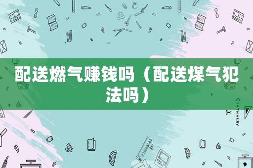 配送燃氣賺錢嗎（配送煤氣犯法嗎）