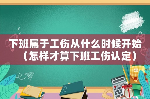 下班屬于工傷從什么時(shí)候開始（怎樣才算下班工傷認(rèn)定）