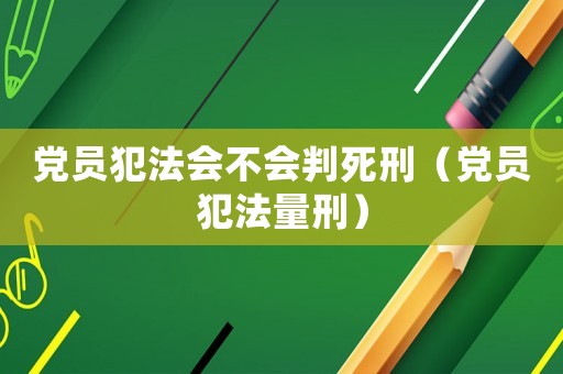 黨員犯法會不會判死刑（黨員犯法量刑）