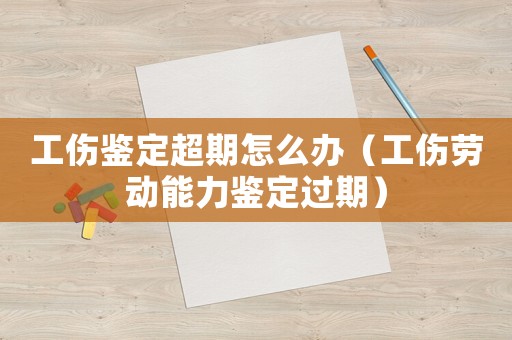 工傷鑒定超期怎么辦（工傷勞動能力鑒定過期）