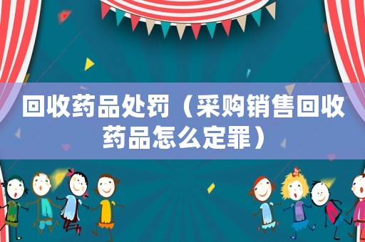 回收藥品處罰（采購銷售回收藥品怎么定罪）