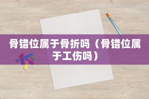骨錯位屬于骨折嗎（骨錯位屬于工傷嗎）