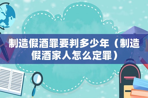 制造假酒罪要判多少年（制造假酒家人怎么定罪）
